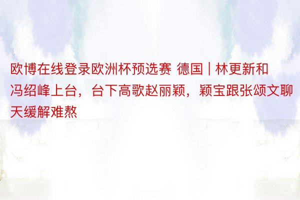 欧博在线登录欧洲杯预选赛 德国 | 林更新和冯绍峰上台，台下高歌赵丽颖，颖宝跟张颂文聊天缓解难熬