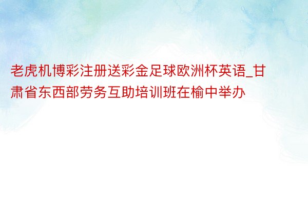 老虎机博彩注册送彩金足球欧洲杯英语_甘肃省东西部劳务互助培训班在榆中举办