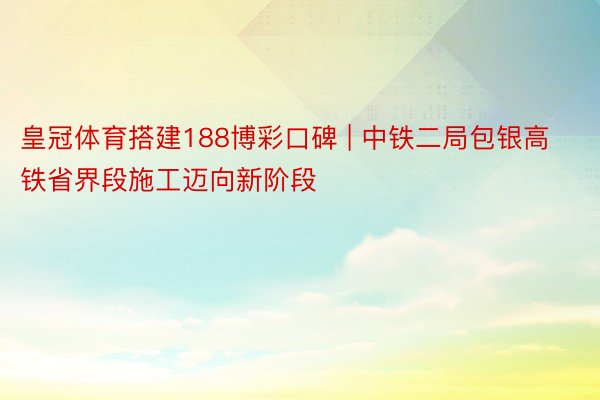 皇冠体育搭建188博彩口碑 | 中铁二局包银高铁省界段施工迈向新阶段